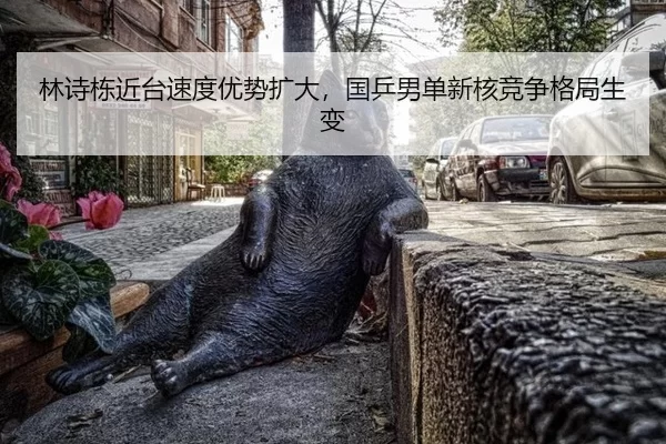 林诗栋近台速度优势扩大，国乒男单新核竞争格局生变